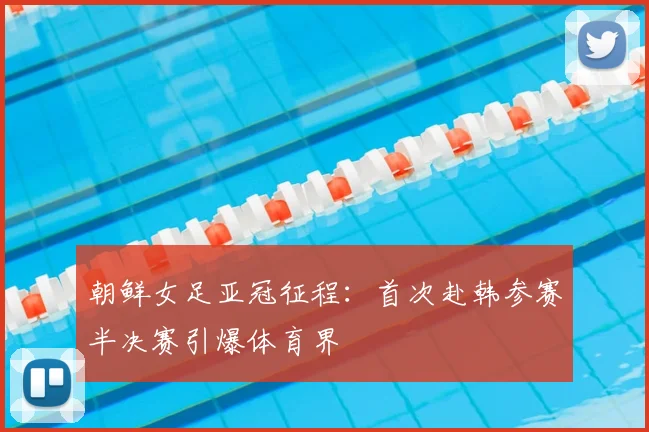 朝鲜女足亚冠征程:首次赴韩参赛半决赛引爆体育界