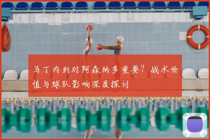 马丁内利对阿森纳多重要?战术价值与球队影响深度探讨