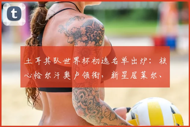 土耳其队世界杯初选名单出炉:核心恰尔汗奥卢领衔,新星居莱尔、伊尔迪兹成看点