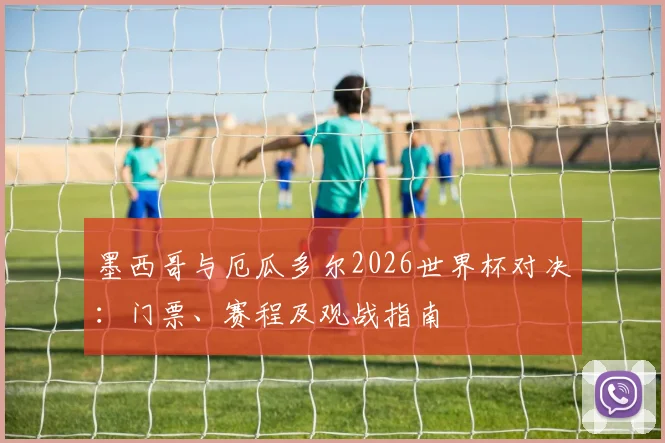 墨西哥与厄瓜多尔2026世界杯对决：门票、赛程及观战指南