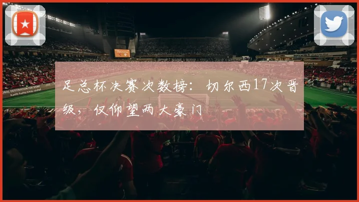 足总杯决赛次数榜:切尔西17次晋级,仅仰望两大豪门