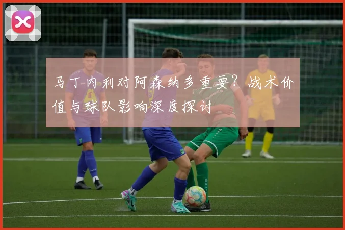 马丁内利对阿森纳多重要?战术价值与球队影响深度探讨