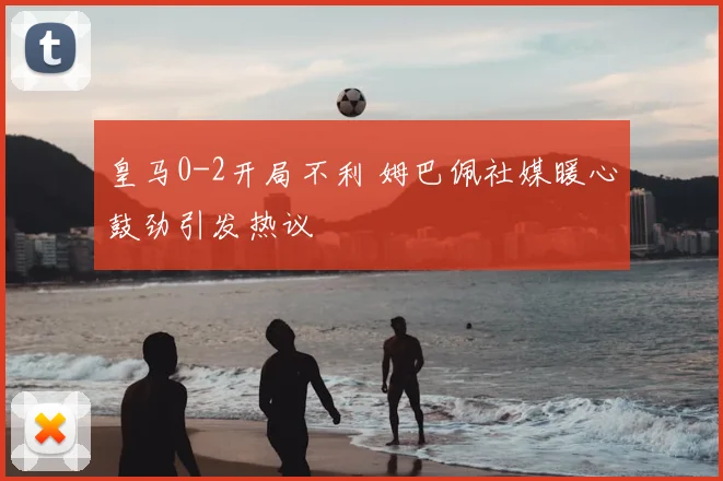皇马0-2开局不利 姆巴佩社媒暖心鼓劲引发热议