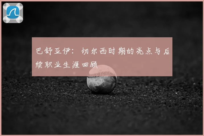 巴舒亚伊：切尔西时期的亮点与后续职业生涯回顾