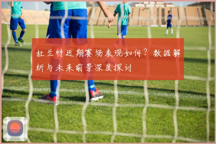 杜兰特近期赛场表现如何?数据解析与未来前景深度探讨