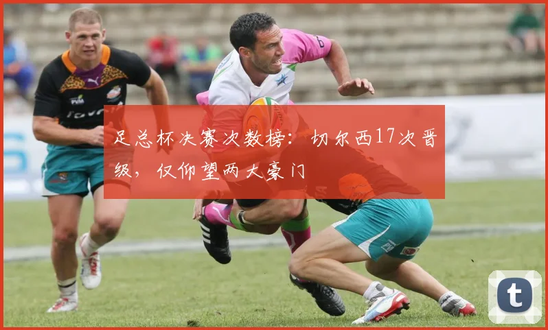 足总杯决赛次数榜:切尔西17次晋级,仅仰望两大豪门